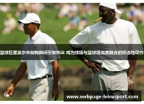 篮球巨星高尔夫倒钩瞬间引发热议 成为球场与篮球场完美融合的标志性动作