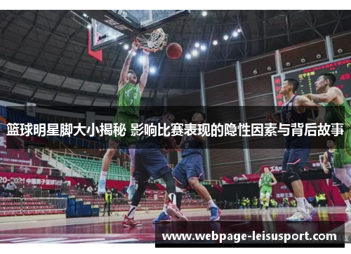 篮球明星脚大小揭秘 影响比赛表现的隐性因素与背后故事